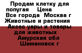 Продам клетку для попугая. › Цена ­ 3 000 - Все города, Москва г. Животные и растения » Аксесcуары и товары для животных   . Амурская обл.,Шимановск г.